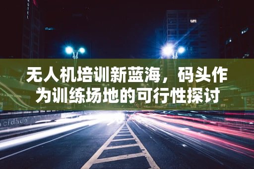 无人机培训新蓝海，码头作为训练场地的可行性探讨
