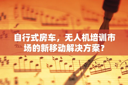 自行式房车，无人机培训市场的新移动解决方案？