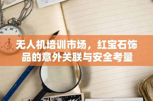 无人机培训市场，红宝石饰品的意外关联与安全考量