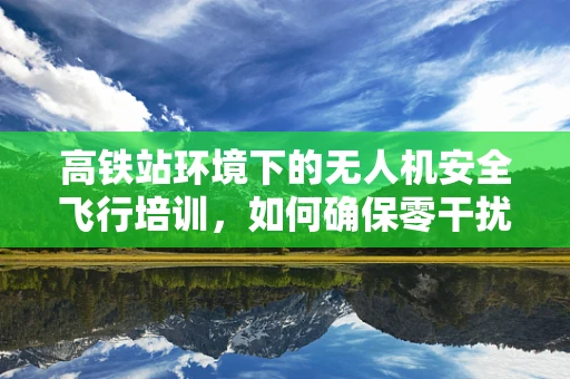 高铁站环境下的无人机安全飞行培训，如何确保零干扰？