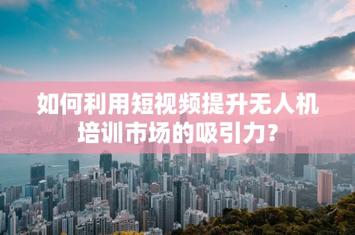 如何利用短视频提升无人机培训市场的吸引力？