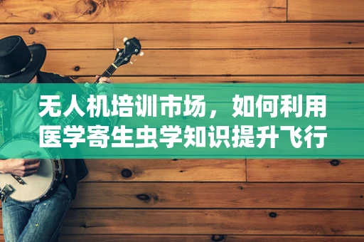 无人机培训市场，如何利用医学寄生虫学知识提升飞行安全？