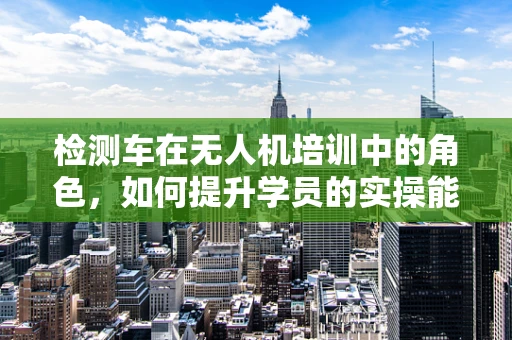 检测车在无人机培训中的角色，如何提升学员的实操能力？