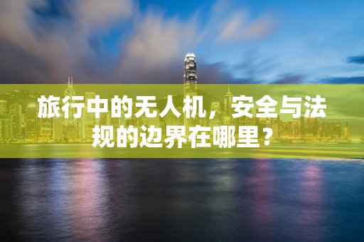 旅行中的无人机，安全与法规的边界在哪里？