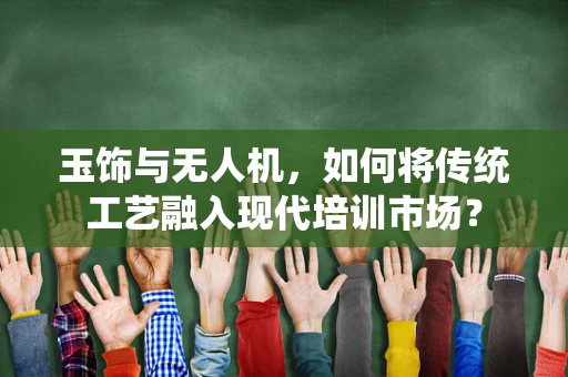 玉饰与无人机，如何将传统工艺融入现代培训市场？
