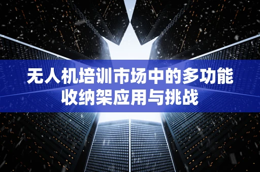 无人机培训市场中的多功能收纳架应用与挑战