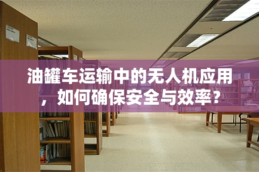 油罐车运输中的无人机应用，如何确保安全与效率？