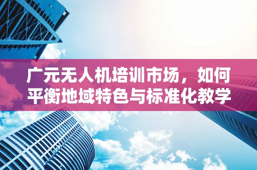 广元无人机培训市场，如何平衡地域特色与标准化教学？