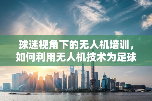 球迷视角下的无人机培训，如何利用无人机技术为足球赛事增添新视角？