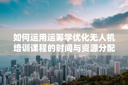 如何运用运筹学优化无人机培训课程的时间与资源分配？