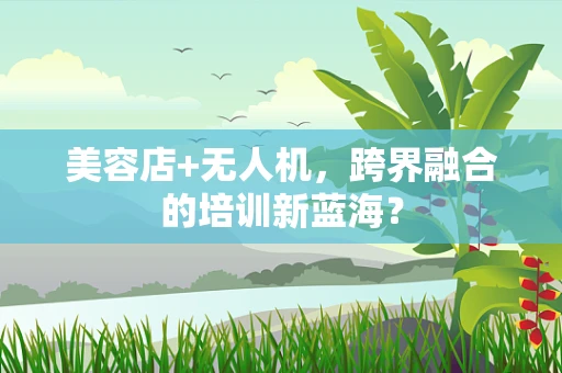 美容店+无人机，跨界融合的培训新蓝海？