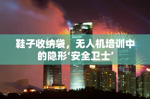 鞋子收纳袋，无人机培训中的隐形‘安全卫士’