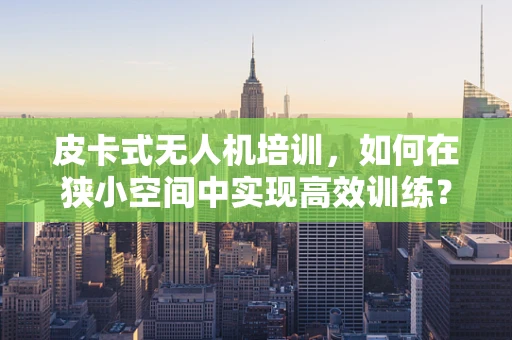 皮卡式无人机培训，如何在狭小空间中实现高效训练？