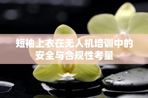 短袖上衣在无人机培训中的安全与合规性考量