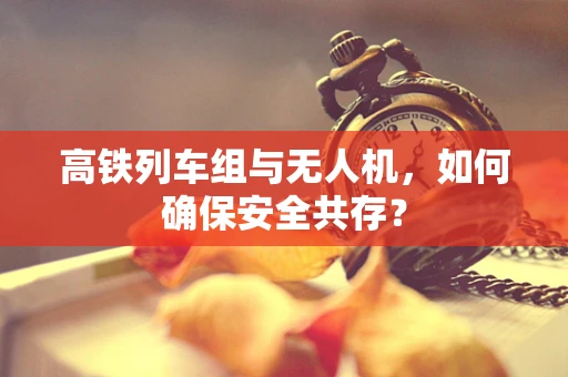 高铁列车组与无人机，如何确保安全共存？