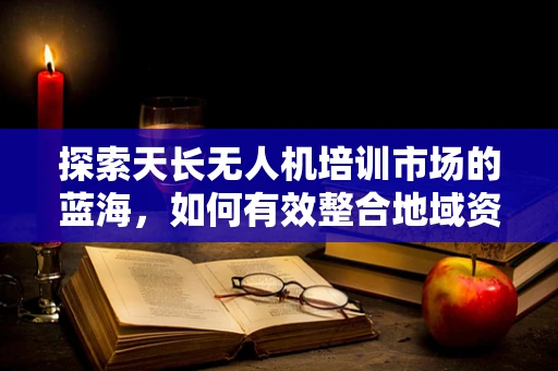 探索天长无人机培训市场的蓝海，如何有效整合地域资源？