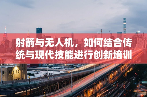 射箭与无人机，如何结合传统与现代技能进行创新培训？