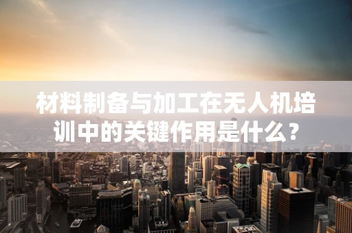 材料制备与加工在无人机培训中的关键作用是什么？