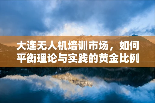 大连无人机培训市场，如何平衡理论与实践的黄金比例？