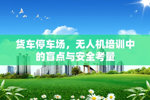 货车停车场，无人机培训中的盲点与安全考量