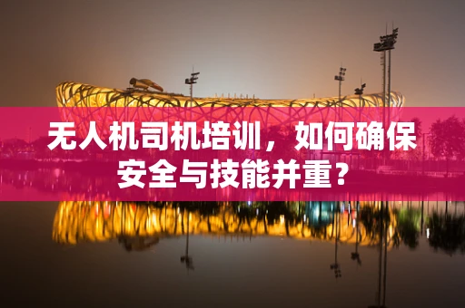 无人机司机培训，如何确保安全与技能并重？