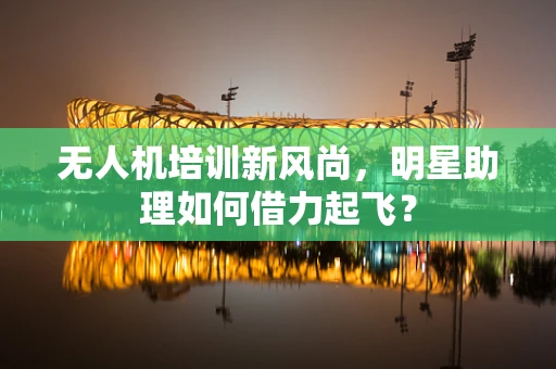 无人机培训新风尚，明星助理如何借力起飞？