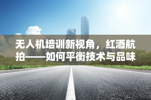 无人机培训新视角，红酒航拍——如何平衡技术与品味的融合？