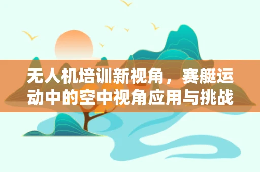 无人机培训新视角，赛艇运动中的空中视角应用与挑战