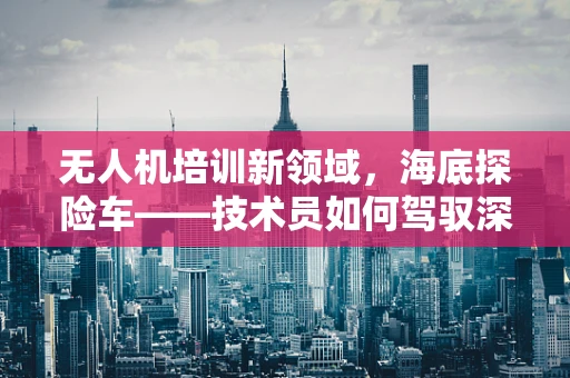 无人机培训新领域，海底探险车——技术员如何驾驭深海的眼睛？