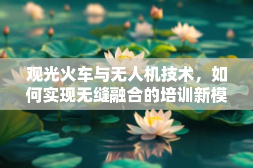 观光火车与无人机技术，如何实现无缝融合的培训新模式？