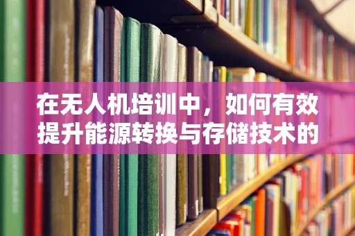 在无人机培训中，如何有效提升能源转换与存储技术的理解与应用？