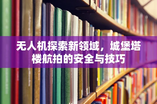 无人机探索新领域，城堡塔楼航拍的安全与技巧