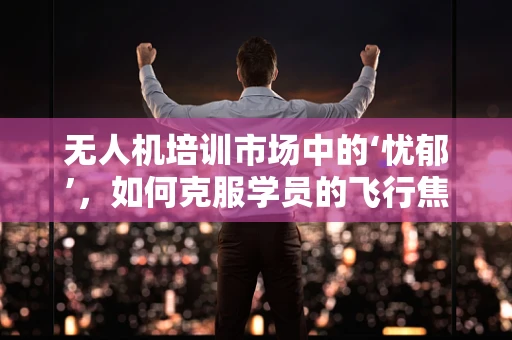 无人机培训市场中的‘忧郁’，如何克服学员的飞行焦虑？