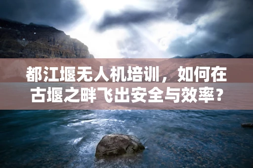 都江堰无人机培训，如何在古堰之畔飞出安全与效率？