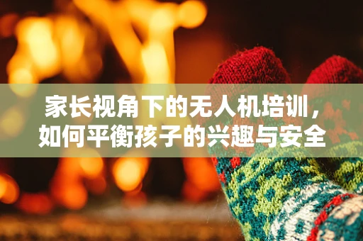 家长视角下的无人机培训，如何平衡孩子的兴趣与安全？
