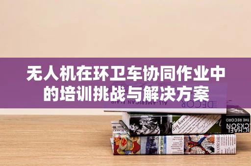 无人机在环卫车协同作业中的培训挑战与解决方案