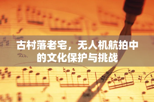 古村落老宅，无人机航拍中的文化保护与挑战