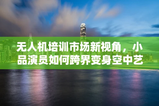 无人机培训市场新视角，小品演员如何跨界变身空中艺术家？