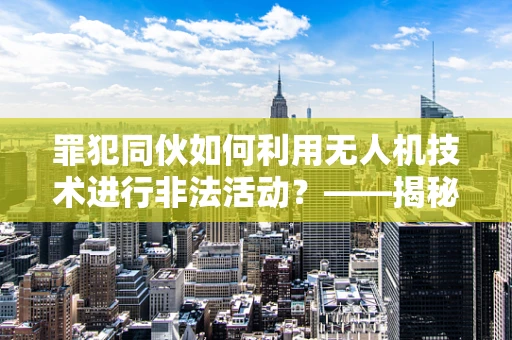 罪犯同伙如何利用无人机技术进行非法活动？——揭秘无人机培训市场的隐忧