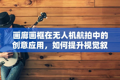 画廊画框在无人机航拍中的创意应用，如何提升视觉叙事力？