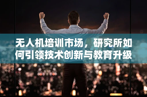 无人机培训市场，研究所如何引领技术创新与教育升级？