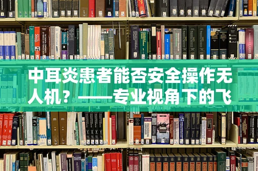 中耳炎患者能否安全操作无人机？——专业视角下的飞行安全考量