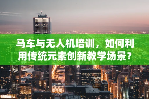 马车与无人机培训，如何利用传统元素创新教学场景？