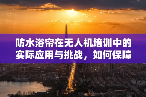 防水浴帘在无人机培训中的实际应用与挑战，如何保障飞行安全？