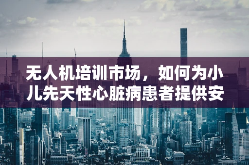 无人机培训市场，如何为小儿先天性心脏病患者提供安全保障？