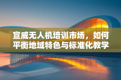 宣威无人机培训市场，如何平衡地域特色与标准化教学？