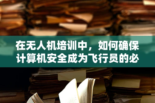 在无人机培训中，如何确保计算机安全成为飞行员的必修课？