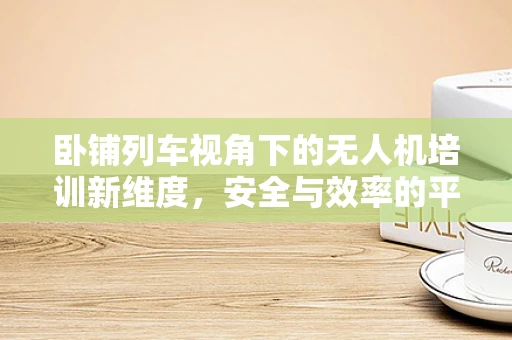 卧铺列车视角下的无人机培训新维度，安全与效率的平衡点在哪？