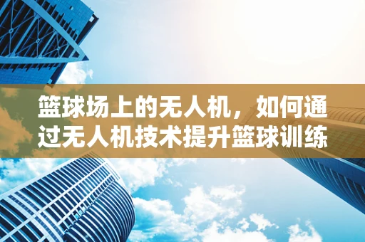 篮球场上的无人机，如何通过无人机技术提升篮球训练的效率与乐趣？