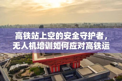 高铁站上空的安全守护者，无人机培训如何应对高铁运营挑战？